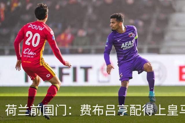荷兰前国门：费布吕亨配得上皇马拜仁，但现在去可能有点早
